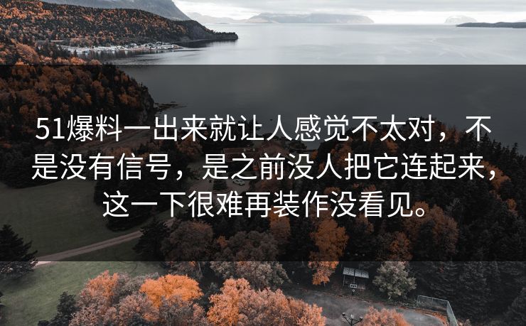 51爆料一出来就让人感觉不太对,不是没有信号,是之前没人把它连起来,这一下很难再装作没看见。 51爆料一出来就让人感觉不太对,不是没有信号,是之前没人把它连起来,这一下很难再装作没看见。