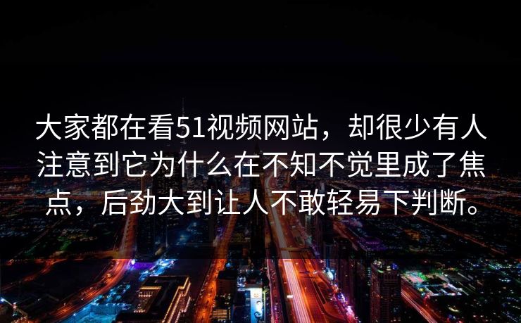 大家都在看51视频网站,却很少有人注意到它为什么在不知不觉里成了焦点,后劲大到让人不敢轻易下判断。 大家都在看51视频网站,却很少有人注意到它为什么在不知不觉里成了焦点,后劲大到让人不敢轻易下判断。