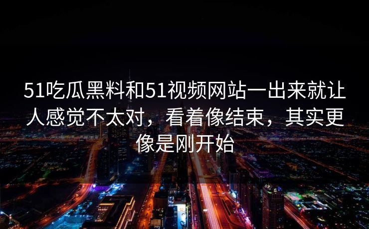 51吃瓜黑料和51视频网站一出来就让人感觉不太对,看着像结束,其实更像是刚开始 51吃瓜黑料和51视频网站一出来就让人感觉不太对,看着像结束,其实更像是刚开始