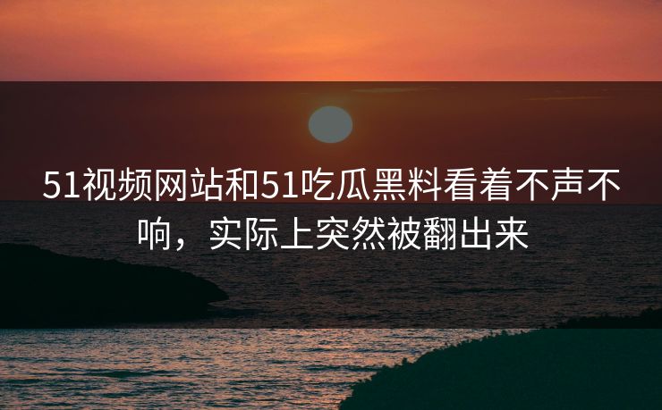 51视频网站和51吃瓜黑料看着不声不响，实际上突然被翻出来