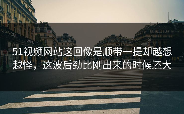 51视频网站这回像是顺带一提却越想越怪,这波后劲比刚出来的时候还大 51视频网站这回像是顺带一提却越想越怪,这波后劲比刚出来的时候还大